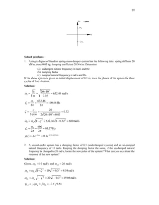 59
Solved problems:
1. A single degree of freedom spring-mass-damper system has the following data: spring stiffness 20
kN/m; mass 0.05 kg; damping coefficient 20 N-s/m. Determine
(a) undamped natural frequency in rad/s and Hz
(b) damping factor
(c) damped natural frequency n rad/s and Hz.
If the above system is given an initial displacement of 0.1 m, trace the phasor of the system for three
cycles of free vibration.
Solution:
3
20 10
632.46 rad/s
0.05
n
k
m


  
632.46
100.66Hz
2 2
n
n
f

 
  
3
20
0.32
2 2 20 10 0.05
c
km
   
 
2 2
1 632.46 1 0.32 600rad/s
d n
  
    
600
95.37 Hz
2 2
d
d
f

 
  
0.32 632.46
( ) 0.1
nt t
y t Ae e

  
 
2. A second-order system has a damping factor of 0.3 (underdamped system) and an un-damped
natural frequency of 10 rad/s. Keeping the damping factor the same, if the un-damped natural
frequency is changed to 20 rad/s, locate the new poles of the system? What can you say about the
response of the new system?
Solution:
Given, 1 10 rad/s
n
  and 2 20 rad/s
n
 
1 1
2 2
1 10 1 0.3 9.54rad/s
d n
  
    
2 2
2 2
1 20 1 0.3 19.08rad/s
d n
  
    
1 1
1,2 3 9.54
n d
p j j
 
     
 