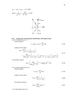 60
2 2
3,4 6 19.08
n d
p j j
 
     
2 2
0.3
tan 17.45
1 1 0.3
o



  
 
8.9.1. Second-order Time Response Specifications with Impulse input
(a) Over damped case (ζ>1)
General equation
2
2 ( )
i
n n
Kx
y y y t
m
  
  
  (8.76)
Laplacian of the output
2 2
2 2 2
1
( )
2
1 1
2 1 ( 1) ( 1
i
n n
i
n n n n n
Kx
Y s
m s s
Kx
m s s
 
       
 
  
 
 
 
 
 
 
      
 
 
(8.77)
Time-domain response
 
2
2
( ) sinh 1
1
nt
i
n
n
Kx
y t e t
m

 
 

 
 
 
 

 
(8.78)
(b) Critically damped case (ζ=1)
General equation
2
( )
i
n
Kx
y y t
m
 
 
 (8.79)
Laplacian of the output
2 2
1
( ) i
n
Kx
Y s
m s 
 
  

 
(8.80)
Time-domain response
( ) nt
i
n
n
Kx
y t te
m




 
  
 
(8.81)
(c) Under damped case (ζ<1)
 