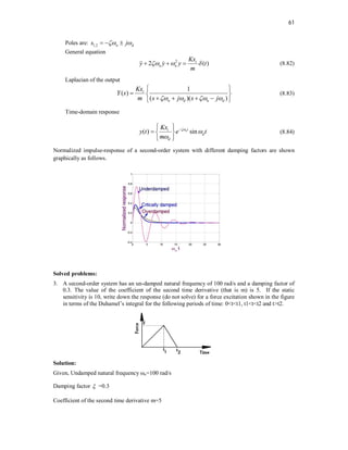 61
Poles are: 1,2 n d
s j
 
  
General equation
2
2 ( )
i
n n
Kx
y y y t
m
  
  
  (8.82)
Laplacian of the output
1
( )
( )( )
i
n d n d
Kx
Y s
m s j s j
   
 
  
   
 
(8.83)
Time-domain response
( ) sin
nt
i
d
d
Kx
y t e t
m




 
  
 
(8.84)
Normalized impulse-response of a second-order system with different damping factors are shown
graphically as follows.
Solved problems:
3. A second-order system has an un-damped natural frequency of 100 rad/s and a damping factor of
0.3. The value of the coefficient of the second time derivative (that is m) is 5. If the static
sensitivity is 10, write down the response (do not solve) for a force excitation shown in the figure
in terms of the Duhamel’s integral for the following periods of time: 0<t<t1, t1<t<t2 and t>t2.
Solution:
Given, Undamped natural frequency ωn=100 rad/s
Damping factor  =0.3
Coefficient of the second time derivative m=5
 