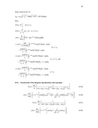 62
Static sensitivity K=10
2 2
1 100 1 0.3 95.39rad/s
d n
  
    
Here,
1
1
( ) ;0
t
F t F t t
t
  
 
2 1 2
2 1
( ) ;
F
F t t t t t t
t t
   

 
0
( ) ( ) sin
n
t
d
d
K
y t F t e d
m
 
   


 

 
 
0.3 100
1 0
1
30
1 0
10
( ) sin 95.39 ( )
5 95.39
;0
0.057
sin 95.39 ( )
t
t
F
y t e t d
t
t t
F
e t d
t


  
  
 

  

 
 


,
 
 
1
1
30
1 0
1 2
30
2
2 1
0.057
( ) sin 95.39 ( )
;
0.057
sin 95.39 ( )
t
t
t
F
y t e t d
t
t t t
F
e t t d
t t


  
  


  
 
  



and
 
 
1
2
1
30
1 0
2
30
2
2 1
0.057
( ) sin 95.39 ( )
;
0.057
sin 95.39 ( )
t
t
t
F
y t e t d
t
t t
F
e t t d
t t


  
  


  

  



8.9.2. Second-order Time Response Specifications with step input
2 2
1
( )
( 1)( 1)
i
n n n n
Kx
Y s
m s s s
     
 
 
  
     
 
 
(8.85)
   
2 2
2 2
( ) 1 cosh 1 sinh 1
1
nt
i
n n
n
Kx
y t e t t
m
 
   
 

 
 
 
    
 
 
 

 
 
 
(8.86)
1
( )
( )( )
i
n d n d
Kx
Y s
m s s j s j
   
 
  
   
 
(8.87)
2 2
( ) 1 cos sin
1
nt
i
d d
n
Kx
y t e t t
m
 
 
 

 
 
 
  
 
 
 

 
 
 
(8.88)
 