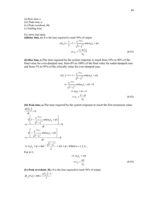 64
(ii) Rise time, tr
(iii) Peak time, tp
(iv) Peak overshoot, Mp
(v) Settling time
For unity step input,
(i)Delay time, td: It is the time required to reach 50% of output.
  2
1
1 sin( )
2 1
n d
t
d d d
e
y t t

 


   

1 0.7
d
n
t
w


  (8.91)
(ii) Rise time, tr:The time required by the system response to reach from 10% to 90% of the
final value for over-damped case, from 0% to 100% of the final value for under-damped case
and from 5% to 95% of the critically value for over-damped case.
.
  2
1 1 sin( )
1
n r
t
r d r
e
y t t

 


   

2
sin( ) 0
1
n r
t
d r
e
t

 


  

d r
t
  
  
r
d
t
w
 

  (8.92)
(iii) Peak time, tp:The time required by the system response to reach the first maximum value.
  0
p
dy t
dt

2
1 sin( )
1
0
n p
t
d p
e
d t
dt

 


 
 
 
 

 
 
2
sin( )
1
0
n p
t
d p
e
d t
dt

 


 
 
 
 

 
 
2
1 1
tan
d p
w t n

  

 
     ; where 1,2,3,...
n 
For n=1,
d p
w t n
 
p
d
n
t
w

  (8.93)
(iv) Peak overshoot, Mp: It is the time required to reach 50% of output.
 
  1
% 100
1
p
p
y t
M

 
 