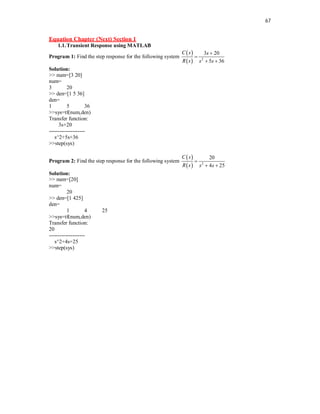 67
Equation Chapter (Next) Section 1
1.1.Transient Response using MATLAB
Program 1: Find the step response for the following system
 
  2
3 20
5 36
C s s
R s s s


 
Solution:
>> num=[3 20]
num=
3 20
>> den=[1 5 36]
den=
1 5 36
>>sys=tf(num,den)
Transfer function:
3s+20
--------------------
s^2+5s+36
>>step(sys)
Program 2: Find the step response for the following system
 
  2
20
4 25
C s
R s s s

 
Solution:
>> num=[20]
num=
20
>> den=[1 425]
den=
1 4 25
>>sys=tf(num,den)
Transfer function:
20
--------------------
s^2+4s+25
>>step(sys)
 