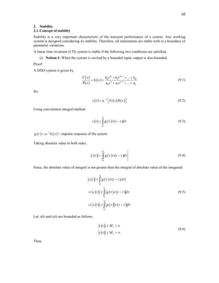 68
2. Stability
2.1.Concept of stability
Stability is a very important characteristic of the transient performance of a system. Any working
system is designed considering its stability. Therefore, all instruments are stable with in a boundary of
parameter variations.
A linear time invariant (LTI) system is stable if the following two conditions are satisfied.
(i) Notion-1: When the system is excited by a bounded input, output is also bounded.
Proof:
A SISO system is given by
 
 
 
1
0 1
1
0 1
...
...
m m
m
n n
n
C s b s b s b
G s
R s a s a s a


  
 
  
(9.1)
So,
     
1
c t G s R s
 
  
  (9.2)
Using convolution integral method
     
0
c t g r t d
  

 
 (9.3)
   
1
g G s
 
 = impulse response of the system
Taking absolute value in both sides,
     
0
c t g r t d
  

 
 (9.4)
Since, the absolute value of integral is not greater than the integral of absolute value of the integrand
     
     
     
0
0
0
c t g r t d
c t g r t d
c t g r t d
  
  
  



 
  
  



(9.5)
Let, r(t) and c(t) are bounded as follows.
 
 
1
2
r t M
c t M
  
  
(9.6)
Then,
 