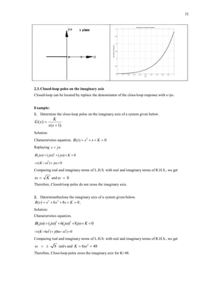71
2.3.Closed-loop poles on the imaginary axis
Closed-loop can be located by replace the denominator of the close-loop response with s=jω.
Example:
1. Determine the close-loop poles on the imaginary axis of a system given below.
Solution:
Characteristics equation, 2
( ) 0
B s s s K
   
Replacing s jw

2
( ) ( ) ( ) 0
B j j j K
  
   
2
( ) 0
K j
 
   
Comparing real and imaginary terms of L.H.S. with real and imaginary terms of R.H.S., we get
K
  and 0
 
Therefore, Closed-loop poles do not cross the imaginary axis.
2. Determinetheclose the imaginary axis of a system given below.
3 2
( ) 6 8 0
B s s s s K
     .
Solution:
Characteristics equation,
3 2
( ) ( ) 6( ) 8 0
B j j j j K
   
    
2 3
( 6 ) (8 ) 0
K j
  
    
Comparing real and imaginary terms of L.H.S. with real and imaginary terms of R.H.S., we get
8
   rad/s and 2
6 48
K 
 
Therefore, Close-loop poles cross the imaginary axis for K>48.
( )
( 1)
K
G s
s s


 
