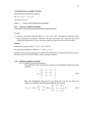 72
2.4.Routh-Hurwitz’s Stability Criterion
General form of characteristics equation,
1
1 1 0
( ) 0
n n
n n
B s a s a s a s a


    

1 2
( )( ) ( ) 0
n
s r s r s r
    

Where, i
r  Roots of the characteristics equation
2.4.1. Necessary condition of stability:
Coefficients of the characteristic polynomial must be positive.
Example:
3. Consider a third order polynomial 3 2
( ) 3 16 130
B s s s s
    . Although the coefficients of the
above polynomial are positive, determine the roots and hence prove that the rule about
coefficients being positive is only a necessary condition for the roots to be in the left s-plane.
Solution:
Characteristics equation, 3 2
( ) 3 16 130 0
B s s s s
    
By using Newton-Raphson’s method 1 5
r   and 2,3 1 5
r j
 
Therefore, from the above example, the condition that coefficients of a polynomial should be positive
for all its roots to be in the left s-plane is only a necessary condition.
2.4.2. Sufficient condition of stability:
2.4.2.1.Method I (using determinants)
The coefficients of the characteristics equation are represented by determinant form
as follows.
1 3 5
2 4
1 3
0
n n n
n n n
n
n n
a a a
a a a
a a
  
 
 
 



(9.8)
Here, the determinant decreases by two along the row by one down the
column. For stability, the following conditions must satisfy.
1 3 5
1 3
1 1 2 3 2 4
2
1 3
0, 0, 0
0
n n n
n n
n n n n
n n
n n
a a a
a a
a a a a
a a
a a
  
 
  

 
          (9.9)
 