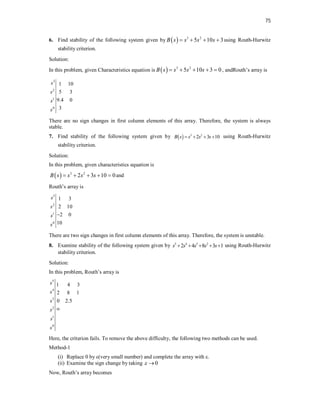 75
6. Find stability of the following system given by   3 2
5 10 3
B s s s s
    using Routh-Hurwitz
stability criterion.
Solution:
In this problem, given Characteristics equation is   3 2
5 10 3 0
B s s s s
     , andRouth’s array is
3
2
1
0
1 10
5 3
9.4 0
3
s
s
s
s
There are no sign changes in first column elements of this array. Therefore, the system is always
stable.
7. Find stability of the following system given by   3 2
2 3 10
B s s s s
    using Routh-Hurwitz
stability criterion.
Solution:
In this problem, given characteristics equation is
  3 2
2 3 10 0
B s s s s
     and
Routh’s array is
3
2
1
0
1 3
2 10
2 0
10
s
s
s
s

There are two sign changes in first column elements of this array. Therefore, the system is unstable.
8. Examine stability of the following system given by 5 4 3 2
2 4 8 3 1
s s s s s
     using Routh-Hurwitz
stability criterion.
Solution:
In this problem, Routh’s array is
5
4
3
2
1
0
1 4 3
2 8 1
0 2.5
s
s
s
s
s
s

Here, the criterion fails. To remove the above difficulty, the following two methods can be used.
Method-1
(i) Replace 0 by ε(very small number) and complete the array with ε.
(ii) Examine the sign change by taking 0
 
Now, Routh’s array becomes
 