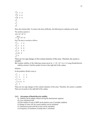 77
5
4
3
2
1
0
1 2 4
2 4 8
0 0 0
s
s
s
s
s
s
Here, the criterion fails. To remove the above difficulty, the following two methods can be used.
The auxillary equation is
  4 2
2 4 8
A s s s
  
  3
8 8
dA s
s s
ds
  
Now, the array is rewritten as follows.
5
4
3
2
1
0
1 2 4
2 4 8
8 8 0
2 8 0
24 0
8
s
s
s
s
s
s

There are two sign changes in first column elements of this array. Therefore, the system is
unstable.
10. Examine stability of the following system given by 4 3 2
5 2 3 1 0
s s s s
     using Routh-Hurwitz
stability criterion. Find the number of roots in the right half of the s-plane.
Solution:
In this problem, Routh’s array is
4
3
2
1
0
1 2 2
5 3 0
1.4 2
4.14 0
2
s
s
s
s
s

There are two sign changes in first column elements of this array. Therefore, the system is unstable.
There are two poles in the right half of the s-plane.
2.4.3. Advantages of Routh-Hurwitz stability
(i) Stability can be judged without solving the characteristic equation
(ii) Less calculation time
(iii)The number of roots in RHP can be found in case of unstable condition
(iv) Range of value of K for system stability can be calculated
(v) Intersection point with the jw-axis can be calculated
(vi) Frequency of oscillation at steady-state is calculated
 