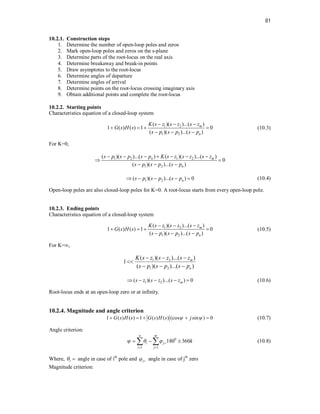 81
10.2.1. Construction steps
1. Determine the number of open-loop poles and zeros
2. Mark open-loop poles and zeros on the s-plane
3. Determine parts of the root-locus on the real axis
4. Determine breakaway and break-in points
5. Draw asymptotes to the root-locus
6. Determine angles of departure
7. Determine angles of arrival
8. Determine points on the root-locus crossing imaginary axis
9. Obtain additional points and complete the root-locus
10.2.2. Starting points
Characteristics equation of a closed-loop system
1 2
1 2
( )( )...( )
1 ( ) ( ) 1 0
( )( )...( )
m
n
K s z s z s z
G s H s
s p s p s p
  
   
  
(10.3)
For K=0,
1 2 1 2
1 2
( )( )...( ) ( )( )...( )
0
( )( )...( )
n m
n
s p s p s p K s z s z s z
s p s p s p
      
 
  
1 2
( )( )...( ) 0
n
s p s p s p
     (10.4)
Open-loop poles are also closed-loop poles for K=0. A root-locus starts from every open-loop pole.
10.2.3. Ending points
Characteristics equation of a closed-loop system
1 2
1 2
( )( )...( )
1 ( ) ( ) 1 0
( )( )...( )
m
n
K s z s z s z
G s H s
s p s p s p
  
   
  
(10.5)
For K=∞,
1 2
1 2
( )( )...( )
1
( )( )...( )
m
n
K s z s z s z
s p s p s p
  

  
1 2
( )( )...( ) 0
m
s z s z s z
     (10.6)
Root-locus ends at an open-loop zero or at infinity.
10.2.4. Magnitude and angle criterion
1 ( ) ( ) 1 ( ) ( ) (cos sin ) 0
G s H s G s H s j
 
     (10.7)
Angle criterion:
0
1 1
180 360
n m
i j
i j
k
   
 
  
  (10.8)
Where, i
  angle in case of ith
pole and j
  angle in case of jth
zero
Magnitude criterion:
 