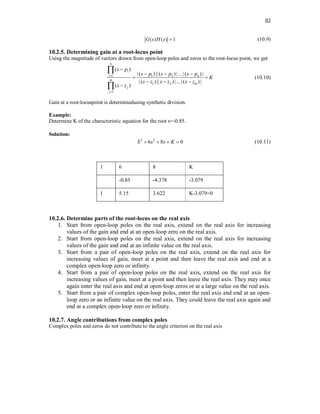 82
( ) ( ) 1
G s H s  (10.9)
10.2.5. Determining gain at a root-locus point
Using the magnitude of vectors drawn from open-loop poles and zeros to the root-locus point, we get
1 1 2
1 2
1
( )
| ( ) ||( ) |...| ( ) |
| ( ) || ) |...| ( ) |
( )
n
i
i n
m
m
j
j
s p
s p s p s p
K
s z s z s z
s z



  
 
  



(10.10)
Gain at a root-locuspoint is determinedusing synthetic division.
Example:
Determine K of the characteristic equation for the root s=-0.85.
Solution:
3 2
6 8 0
S s s K
    (10.11)
1 6 8 K
-0.85 -4.378 -3.079
1 5.15 3.622 K-3.079=0
10.2.6. Determine parts of the root-locus on the real axis
1. Start from open-loop poles on the real axis, extend on the real axis for increasing
values of the gain and end at an open-loop zero on the real axis.
2. Start from open-loop poles on the real axis, extend on the real axis for increasing
values of the gain and end at an infinite value on the real axis.
3. Start from a pair of open-loop poles on the real axis, extend on the real axis for
increasing values of gain, meet at a point and then leave the real axis and end at a
complex open-loop zero or infinity.
4. Start from a pair of open-loop poles on the real axis, extend on the real axis for
increasing values of gain, meet at a point and then leave the real axis. They may once
again enter the real axis and end at open-loop zeros or at a large value on the real axis.
5. Start from a pair of complex open-loop poles, enter the real axis and end at an open-
loop zero or an infinite value on the real axis. They could leave the real axis again and
end at a complex open-loop zero or infinity.
10.2.7. Angle contributions from complex poles
Complex poles and zeros do not contribute to the angle criterion on the real axis
 