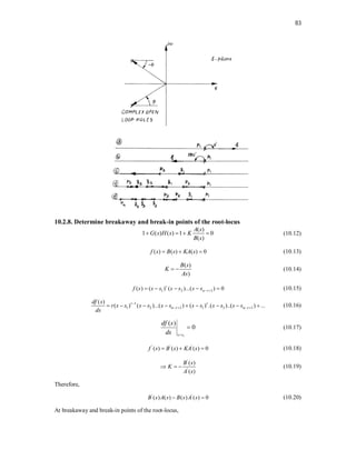 83
10.2.8. Determine breakaway and break-in points of the root-locus
( )
1 ( ) ( ) 1 0
( )
A s
G s H s K
B s
    (10.12)
( ) ( ) ( ) 0
f s B s KA s
   (10.13)
( )
)
B s
K
As
  (10.14)
1 2 1
( ) ( ) ( )...( ) 0
r
n r
f s s s s s s s  
     (10.15)
1
1 2 1 1 3 1
( )
( ) ( )...( ) ( ) .( )..( ) ...
r r
n r n r
df s
r s s s s s s s s s s s s
ds

   
         (10.16)
1
( )
0
s s
df s
ds 
 (10.17)
' ' '
( ) ( ) ( ) 0
f s B s KA s
   (10.18)
'
'
( )
( )
B s
K
A s
   (10.19)
Therefore,
' '
( ) ( ) ( ) ( ) 0
B s A s B s A s
  (10.20)
At breakaway and break-in points of the root-locus,
 