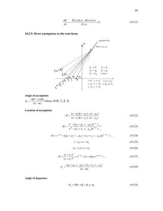 84
' '
2
( ) ( ) ( ) ( )
0
( )
dK B s A s B s A s
ds A s

   (10.21)
10.2.9. Draw asymptotes to the root-locus
Angle of asymptotes
0
180 360
( )
c
k
n m




where, k=0, 1, 2, 3..
Location of asymptotes
1 2
1 2
( )( )...( )
( )( )...( )
n
m
s p s p s p
K
s z s z s z
  
 
  
(10.22)
1
1 2
1
1 2
( ... )
( ... ) ...
n n
n
m m
m
s p p p s
K
s z z z s


   
 
   

(10.23)
1
1 2 1 2
[( ... ) ( ... )] ...
n m n m
n m
K s p p p z z z s
  
         (10.24)
i c
s p s 
   (10.25)
( )
i c
s z s 
   (10.26)
1
( )
( ) ...
( )
n
n m n m
c
c
m
c
s
K s n m s
s



  

     

(10.27)
1 2 1 2
( ... ) ( ... )
( )
n m
c
p p p z z z
n m

    


(10.28)
Angle of departure
1 2 1
180 ( )
d
   
    (10.29)
 