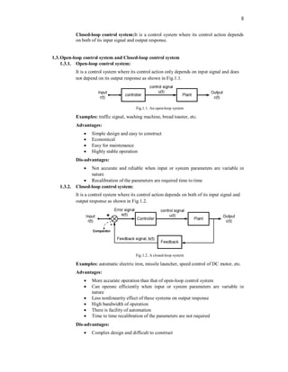 8
Closed-loop control system:It is a control system where its control action depends
on both of its input signal and output response.
1.3.Open-loop control system and Closed-loop control system
1.3.1. Open-loop control system:
It is a control system where its control action only depends on input signal and does
not depend on its output response as shown in Fig.1.1.
Fig.1.1. An open-loop system
Examples: traffic signal, washing machine, bread toaster, etc.
Advantages:
 Simple design and easy to construct
 Economical
 Easy for maintenance
 Highly stable operation
Dis-advantages:
 Not accurate and reliable when input or system parameters are variable in
nature
 Recalibration of the parameters are required time to time
1.3.2. Closed-loop control system:
It is a control system where its control action depends on both of its input signal and
output response as shown in Fig.1.2.
Fig.1.2. A closed-loop system
Examples: automatic electric iron, missile launcher, speed control of DC motor, etc.
Advantages:
 More accurate operation than that of open-loop control system
 Can operate efficiently when input or system parameters are variable in
nature
 Less nonlinearity effect of these systems on output response
 High bandwidth of operation
 There is facility of automation
 Time to time recalibration of the parameters are not required
Dis-advantages:
 Complex design and difficult to construct
 