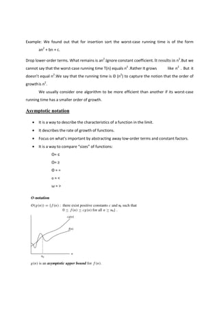 Example: We found out that for insertion sort the worst-case running time is of the form
an2
+ bn + c.
Drop lower-order terms. What remains is an2
.Ignore constant coefficient. It results in n2
.But we
cannot say that the worst-case running time T(n) equals n2
.Rather It grows like n2
. But it
doesn’t equal n2
.We say that the running time is Θ (n2
) to capture the notion that the order of
growthis n2
.
We usually consider one algorithm to be more efficient than another if its worst-case
running time has a smaller order of growth.
Asymptotic notation
• It is a way to describe the characteristics of a function in the limit.
• It describes the rate of growth of functions.
• Focus on what’s important by abstracting away low-order terms and constant factors.
• It is a way to compare “sizes” of functions:
O≈ ≤
Ω≈ ≥
Θ ≈ =
o ≈ <
ω ≈ >
 