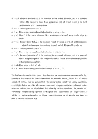 a1 > a3: Then we know that a3 is the minimum is the overall minimum, and it is swapped
witha1. The we pass to phase 2 and compare a2 with a1 (which is now in the third
position ofthe array) yielding either:
a2 <=a1: Final output is ha3; a2; a1i.
a2 > a1: These two are swapped and the final output is ha3; a1; a2i.
a1 > a2: Then a2 is the current minimum. Next we compare a2 with a3 whose results might be
either:
a2 <=a3: Then we know that a2 is the minimum overall. We swap a2 with a1, and then pass to
phase 2, and compare the remaining items a1 and a3. The possible results are:
a1 <=a3: Final output is ha2; a1; a3i.
a1 > a3: These two are swapped and the final output is ha2; a3; a1i.
a2 > a3: Then we know that a3 is the minimum is the overall minimum, and it is swapped
witha1. We pass to phase 2 and compare a2 with a1 (which is now in the third position
of thearray) yielding either:
a2<= a1: Final output is ha3; a2; a1i.
a2 > a1: These two are swapped and the final output is ha3; a1; a2i.
The final decision tree is shown below. Note that there are some nodes that are unreachable. For
example,in order to reach the fourth leaf from the left it must be that a1 _ a2 and a1 > a2, which
cannotboth be true. Can you explain this? (The answer is that virtually all sorting algorithms,
especiallyinefficient ones like selection sort, may make comparisons that are redundant, in the
sense that theiroutcome has already been determined by earlier comparisons.) As you can see,
converting a complexsorting algorithm like HeapSort into a decision tree for a large value of n
will be very tedious andcomplex, but I hope you are convinced by this exercise that it can be
done in a simple mechanical way.
 