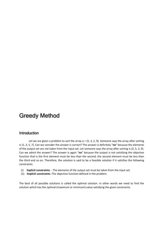 Greedy MethodGreedy MethodGreedy MethodGreedy Method
IntroductionIntroductionIntroductionIntroduction
Let we are given a problem to sort the array a = {5, 3, 2, 9}. Someone says the array after sorting
is {1, 3, 5, 7}. Can we consider the answer is correct? The answer is definitely “no” because the elements
of the output set are not taken from the input set. Let someone says the array after sorting is {2, 5, 3, 9}.
Can we admit the answer? The answer is again “no” because the output is not satisfying the objective
function that is the first element must be less than the second, the second element must be less than
the third and so on. Therefore, the solution is said to be a feasible solution if it satisfies the following
constraints.
(i) Explicit constraints: - The elements of the output set must be taken from the input set.
(ii) Implicit constraints:-The objective function defined in the problem.
The best of all possible solutions is called the optimal solution. In other words we need to find the
solution which has the optimal (maximum or minimum) value satisfying the given constraints.
 