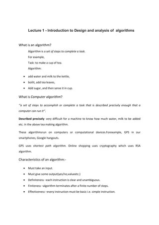 Lecture 1 - Introduction to Design and analysis of algorithms
What is an algorithm?
Algorithm is a set of steps to complete a task.
For example,
Task: to make a cup of tea.
Algorithm:
• add water and milk to the kettle,
• boilit, add tea leaves,
• Add sugar, and then serve it in cup.
What is Computer algorithm?
‘’a set of steps to accomplish or complete a task that is described precisely enough that a
computer can run it’’.
Described precisely: very difficult for a machine to know how much water, milk to be added
etc. in the above tea making algorithm.
These algorithmsrun on computers or computational devices.Forexample, GPS in our
smartphones, Google hangouts.
GPS uses shortest path algorithm. Online shopping uses cryptography which uses RSA
algorithm.
Characteristics of an algorithm:-
• Must take an input.
• Must give some output(yes/no,valueetc.)
• Definiteness –each instruction is clear and unambiguous.
• Finiteness –algorithm terminates after a finite number of steps.
• Effectiveness –every instruction must be basic i.e. simple instruction.
 