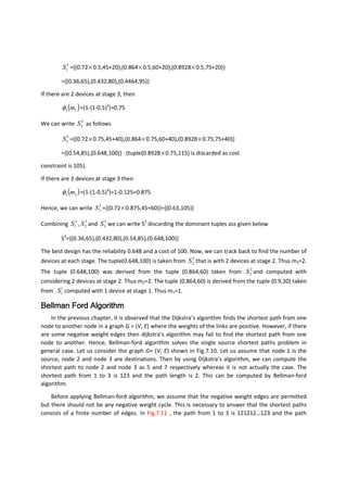 3
1S ={(0.72×0.5,45+20),(0.864×0.5,60+20),(0.8928×0.5,75+20)}
={(0.36,65),(0.432,80),(0.4464,95)}
If there are 2 devices at stage 3, then
( )33 mφ =(1-(1-0.5)2
)=0.75
We can write 3
2S as follows
3
2S ={(0.72×0.75,45+40),(0.864×0.75,60+40),(0.8928×0.75,75+40)}
={(0.54,85),(0.648,100)} (tuple(0.8928×0.75,115) is discarded as cost
constraint is 105).
If there are 3 devices at stage 3 then
( )33 mφ =(1-(1-0.5)3
)=1-0.125=0.875
Hence, we can write 3
3S ={(0.72×0.875,45+60)}={(0.63,105)}
Combining 3
1S , 3
2S and 3
3S we can write S3
discarding the dominant tuples ass given below
S3
={(0.36,65),(0.432,80),(0.54,85),(0.648,100)}
The best design has the reliability 0.648 and a cost of 100. Now, we can track back to find the number of
devices at each stage. The tuple(0.648,100) is taken from 3
2S that is with 2 devices at stage 2. Thus m3=2.
The tuple (0.648,100) was derived from the tuple (0.864,60) taken from 2
2S and computed with
considering 2 devices at stage 2. Thus m2=2. The tuple (0.864,60) is derived from the tuple (0.9,30) taken
from 1
1S computed with 1 device at stage 1. Thus m1=1.
Bellman Ford AlgorithmBellman Ford AlgorithmBellman Ford AlgorithmBellman Ford Algorithm
In the previous chapter, it is observed that the Dijkstra’s algorithm finds the shortest path from one
node to another node in a graph G = (V, E) where the weights of the links are positive. However, if there
are some negative weight edges then dijkstra’s algorithm may fail to find the shortest path from one
node to another. Hence, Bellman-ford algorithm solves the single source shortest paths problem in
general case. Let us consider the graph G= (V, E) shown in Fig.7.10. Let us assume that node 1 is the
source, node 2 and node 3 are destinations. Then by using Dijkstra’s algorithm, we can compute the
shortest path to node 2 and node 3 as 5 and 7 respectively whereas it is not actually the case. The
shortest path from 1 to 3 is 123 and the path length is 2. This can be computed by Bellman-ford
algorithm.
Before applying Bellman-ford algorithm, we assume that the negative weight edges are permitted
but there should not be any negative weight cycle. This is necessary to answer that the shortest paths
consists of a finite number of edges. In Fig.7.11 , the path from 1 to 3 is 121212…123 and the path
 