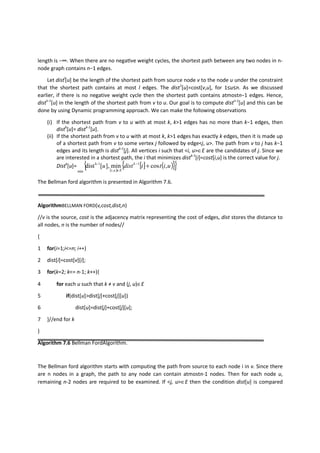 length is −∞. When there are no negaƟve weight cycles, the shortest path between any two nodes in n-
node graph contains n−1 edges.
Let distl
[u] be the length of the shortest path from source node v to the node u under the constraint
that the shortest path contains at most l edges. The dist1
[u]=cost[v,u], for 1≤u≤n. As we discussed
earlier, if there is no negative weight cycle then the shortest path contains atmostn−1 edges. Hence,
distn-1
[u] in the length of the shortest path from v to u. Our goal is to compute distn-1
[u] and this can be
done by using Dynamic programming approach. We can make the following observations
(i) If the shortest path from v to u with at most k, k>1 edges has no more than k−1 edges, then
distk
[u]= distk-1
[u].
(ii) If the shortest path from v to u with at most k, k>1 edges has exactly k edges, then it is made up
of a shortest path from v to some vertex j followed by edge<j, u>. The path from v to j has k−1
edges and its length is distk-1
[j]. All vertices i such that <i, u>∈E are the candidates of j. Since we
are interested in a shortest path, the i that minimizes distk-1
[i]=cost[i,u] is the correct value for j.
Distk
[u]=
( )
[ ] ( ){ }{ }uitidistu k
Eui
,cosmin],[dist 1
,
1-k
min
+−
∈
The Bellman ford algorithm is presented in Algorithm 7.6.
AlgorithmBELLMAN FORD(v,cost,dist,n)
//v is the source, cost is the adjacency matrix representing the cost of edges, dist stores the distance to
all nodes, n is the number of nodes//
{
1 for(i=1;i<=n; i++)
2 dist[i]=cost[v][i];
3 for(k=2; k<= n-1; k++){
4 for each u such that k ≠ v and (j, u)∈E
5 if(dist[u]>dist[j]+cost[j][u])
6 dist[u]=dist[j]+cost[j][u];
7 }//end for k
}
Algorithm 7.6 Bellman FordAlgorithm.
The Bellman ford algorithm starts with computing the path from source to each node i in v. Since there
are n nodes in a graph, the path to any node can contain atmostn-1 nodes. Then for each node u,
remaining n-2 nodes are required to be examined. If <j, u>∈E then the condition dist[u] is compared
 