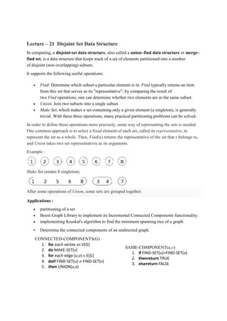 Lecture – 21 Disjoint Set Data Structure
In computing, a disjoint-set data structure, also called a union–find data structure or merge–
find set, is a data structure that keeps track of a set of elements partitioned into a number
of disjoint (non-overlapping) subsets.
It supports the following useful operations:
• Find: Determine which subset a particular element is in. Find typically returns an item
from this set that serves as its "representative"; by comparing the result of
two Find operations, one can determine whether two elements are in the same subset.
• Union: Join two subsets into a single subset.
• Make Set, which makes a set containing only a given element (a singleton), is generally
trivial. With these three operations, many practical partitioning problems can be solved.
In order to define these operations more precisely, some way of representing the sets is needed.
One common approach is to select a fixed element of each set, called its representative, to
represent the set as a whole. Then, Find(x) returns the representative of the set that x belongs to,
and Union takes two set representatives as its arguments.
Example :
Make Set creates 8 singletons.
After some operations of Union, some sets are grouped together.
Applications :
• partitioning of a set
• Boost Graph Library to implement its Incremental Connected Components functionality.
• implementing Kruskal's algorithm to find the minimum spanning tree of a graph.
• Determine the connected components of an undirected graph.
CONNECTED-COMPONENTS(G)
1. for each vertex v∈V[G]
2. do MAKE-SET(v)
3. for each edge (u,v) ∈E[G]
4. doif FIND-SET(u) ≠ FIND-SET(v)
5. then UNION(u,v)
SAME-COMPONENT(u,v)
1. if FIND-SET(u)=FIND-SET(v)
2. thenreturn TRUE
3. elsereturn FALSE
 