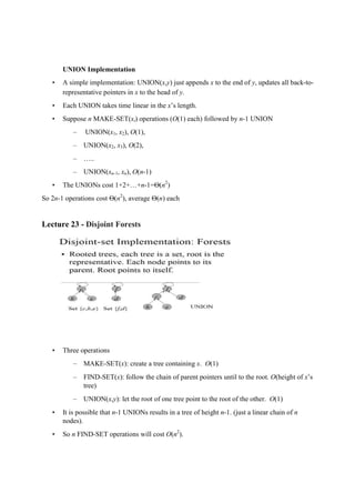 UNION Implementation
• A simple implementation: UNION(x,y) just appends x to the end of y, updates all back-to-
representative pointers in x to the head of y.
• Each UNION takes time linear in the x’s length.
• Suppose n MAKE-SET(xi) operations (O(1) each) followed by n-1 UNION
– UNION(x1, x2), O(1),
– UNION(x2, x3), O(2),
– …..
– UNION(xn-1, xn), O(n-1)
• The UNIONs cost 1+2+…+n-1=Θ(n2
)
So 2n-1 operations cost Θ(n2
), average Θ(n) each
Lecture 23 - Disjoint Forests
• Three operations
– MAKE-SET(x): create a tree containing x. O(1)
– FIND-SET(x): follow the chain of parent pointers until to the root. O(height of x’s
tree)
– UNION(x,y): let the root of one tree point to the root of the other. O(1)
• It is possible that n-1 UNIONs results in a tree of height n-1. (just a linear chain of n
nodes).
• So n FIND-SET operations will cost O(n2
).
 