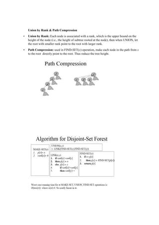 Union by Rank & Path Compression
• Union by Rank: Each node is associated with a rank, which is the upper bound on the
height of the node (i.e., the height of subtree rooted at the node), then when UNION, let
the root with smaller rank point to the root with larger rank.
• Path Compression: used in FIND-SET(x) operation, make each node in the path from x
to the root directly point to the root. Thus reduce the tree height.
 