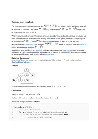 Time and space complexity
The time complexity can be expressed as [3]
since every vertex and every edge will
be explored in the worst case. Note: may vary between and , depending
on how sparse the input graph is.
When the number of vertices in the graph is known ahead of time, and additional data structures are
used to determine which vertices have already been added to the queue, the space complexity can
be expressed as where is the cardinality of the set of vertices. If the graph is
represented by an Adjacency list it occupies [4]
space in memory, while anAdjacency
matrix representation occupies .
Depth-first search (DFS) is an algorithm for traversing or searching tree or graph data structures.
One starts at the root(selecting some arbitrary node as the root in the case of a graph) and explores
as far as possible along each branch beforebacktracking.
Historical Background
A version of depth-first search was investigated in the 19th century by French mathematician
Charles Pierre Trémaux
Example
A DFS search will visit the nodes in the following order: A, B, D, F, E, C, G
Pseudo Code
Input: A graph G and a vertex v of G
Output: All vertices reachable from v labeled as discovered
A recursive implementation of DFS
1 procedure DFS(G,v):
2 label v as discovered
3 for all edges from v to winG.adjacentEdges(v) do
4 if vertex w is not labeled as discovered then
5 recursively call DFS(G,w)
 