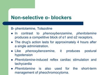 Non-selective α- blockers
B- phentolamine, Tolazoline
 In contrast to phenoxybenzamine, phentolamine
produces a competitive block of α1 and α2 receptors.
 The drug's action lasts for approximately 4 hours after
a single administration.
 Like phenoxybenzamine, it produces postural
hypotension
 Phentolamine-induced reflex cardiac stimulation and
tachycardia
 Phentolamine is also used for the short-term
management of pheochromocytoma.
 