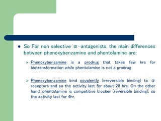  So For non selective α-antagonists, the main differences
between phenoxybenzamine and phentolamine are:
 Phenoxybenzamine is a prodrug that takes few hrs for
biotransformation while phentolamine is not a prodrug
 Phenoxybenzamine bind covalently (irreversible binding) to α
receptors and so the activity last for about 28 hrs. On the other
hand, phentolamine is competitive blocker (reversible binding), so
the activity last for 4hr.
 