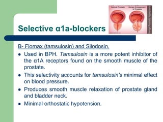 Selective α1a-blockers
B- Flomax (tamsulosin) and Silodosin.
 Used in BPH. Tamsulosin is a more potent inhibitor of
the α1A receptors found on the smooth muscle of the
prostate.
 This selectivity accounts for tamsulosin's minimal effect
on blood pressure.
 Produces smooth muscle relaxation of prostate gland
and bladder neck.
 Minimal orthostatic hypotension.
 