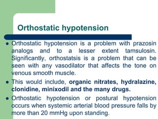 Orthostatic hypotension
 Orthostatic hypotension is a problem with prazosin
analogs and to a lesser extent tamsulosin.
Significantly, orthostatsis is a problem that can be
seen with any vasodilator that affects the tone on
venous smooth muscle.
 This would include, organic nitrates, hydralazine,
clonidine, minixodil and the many drugs.
 Orthostatic hypotension or postural hypotension
occurs when systemic arterial blood pressure falls by
more than 20 mmHg upon standing.
 
