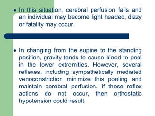  In this situation, cerebral perfusion falls and
an individual may become light headed, dizzy
or fatality may occur.
 In changing from the supine to the standing
position, gravity tends to cause blood to pool
in the lower extremities. However, several
reflexes, including sympathetically mediated
venoconstriction minimize this pooling and
maintain cerebral perfusion. If these reflex
actions do not occur, then orthostatic
hypotension could result.
 