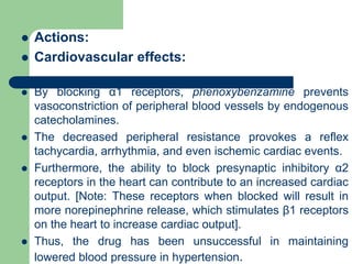  Actions:
 Cardiovascular effects:
 By blocking α1 receptors, phenoxybenzamine prevents
vasoconstriction of peripheral blood vessels by endogenous
catecholamines.
 The decreased peripheral resistance provokes a reflex
tachycardia, arrhythmia, and even ischemic cardiac events.
 Furthermore, the ability to block presynaptic inhibitory α2
receptors in the heart can contribute to an increased cardiac
output. [Note: These receptors when blocked will result in
more norepinephrine release, which stimulates β1 receptors
on the heart to increase cardiac output].
 Thus, the drug has been unsuccessful in maintaining
lowered blood pressure in hypertension.
 