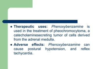  Therapeutic uses: Phenoxybenzamine is
used in the treatment of pheochromocytoma, a
catecholaminesecreting tumor of cells derived
from the adrenal medulla.
 Adverse effects: Phenoxybenzamine can
cause postural hypotension, and reflex
tachycardia.
 
