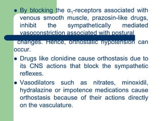  By blocking the α1-receptors associated with
venous smooth muscle, prazosin-like drugs,
inhibit the sympathetically mediated
vasoconstriction associated with postural
changes. Hence, orthostatic hypotension can
occur.
 Drugs like clonidine cause orthostasis due to
its CNS actions that block the sympathetic
reflexes.
 Vasodilators such as nitrates, minoxidil,
hydralazine or impotence medications cause
orthostasis because of their actions directly
on the vasculature.
 