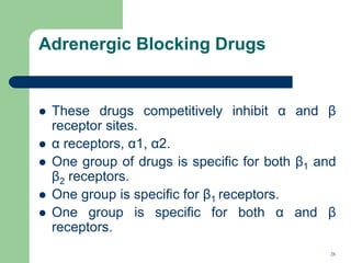 Adrenergic Blocking Drugs
 These drugs competitively inhibit α and β
receptor sites.
 α receptors, α1, α2.
 One group of drugs is specific for both β1 and
β2 receptors.
 One group is specific for β1 receptors.
 One group is specific for both α and β
receptors.
26
 