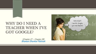 WHY DO I NEED A
TEACHER WHEN I’VE
GOT GOOGLE?
(Chapter 27 – Chapter 28)
Bhawani Shankar Pattnaik
 