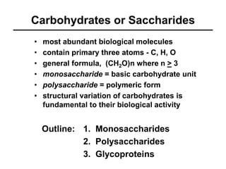Carbohydrates or Saccharides 
• most abundant biological molecules 
• contain primary three atoms - C, H, O 
• general formula, (CH2O)n where n > 3 
• monosaccharide = basic carbohydrate unit 
• polysaccharide = polymeric form 
• structural variation of carbohydrates is 
fundamental to their biological activity 
1. Monosaccharides 
2. Polysaccharides 
3. Glycoproteins 
Outline: 
 