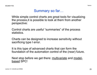 Spanos

EE290H F05

Summary so far…
While simple control charts are great tools for visualizing
the process,it is possible to look at them from another
perspective:
Control charts are useful “summaries” of the process
statistics.
Charts can be designed to increase sensitivity without
sacrificing type I error.
It is this type of advanced charts that can form the
foundation of the automation control of the (near) future.
Next stop before we get there: multivariate and modelbased SPC!
Lecture 14: CUSUM and EWMA

25

 
