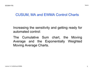 Spanos

EE290H F05

CUSUM, MA and EWMA Control Charts

Increasing the sensitivity and getting ready for
automated control:
The Cumulative Sum chart, the Moving
Average and the Exponentially Weighted
Moving Average Charts.

Lecture 14: CUSUM and EWMA

1

 
