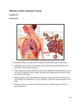 361 
 
Disorders of the respiratory system
Lecture 14
Introduction
 Respiratory illness is a major cause of mortality and morbidity in the United States.
 Respiratory structures such as the airways, alveoli and pleural membranes may all be
affected by various disease processes.
 These respiratory diseases include infections such as pneumonia and tuberculosis, as well
as obstructive disorders such as asthma, bronchitis and emphysema that obstruct airflow
into and out of the lungs.
 Other conditions such as pneumothorax, atelectasis, respiratory distress syndrome and
cystic fibrosis are classified as restrictive disorders, as they limit normal expansion of the
lungs.
 Pulmonary function may also be affected by exposure to inhaled particles or by the
growth of cancers.
 