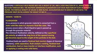 QUESTION) A VERTICALLY HELD PACKED BED HAS A HEIGHT OF 1M, AND A VOID FRACTION OF 0.1, WHEN THERE IS
NO FLOW THROUGH BED. THE INCIPIENT (MINIMUM) FLUIDIZATION IS SET IN BY INJECTION OF FLUID OF DENSITY 1
KG/M3. THE PARTICLE DENSITY OF SOLIDS IS 3000 KG/M3. ACCELERATION DUE TO GRAVITY IS 9.81 M/S2. THE
PRESSURE DROP (IN PA) ACROSS THE HEIGHT OF BED IS _____.
ANSWER: ~26480 PA
FLUIDIZATION
It is a process in which granular material is converted from a
static solid-like state to a dynamic fluid-like state. This
process occurs when a fluid (liquid or gas) is passed up
through the granular material.
The minimum fluidization velocity, defined as the superficial
gas velocity at which the drag force of the upward moving
gas becomes equal to the weight of the particles in the bed.
Fluidised beds are used in fluidized bed reactors (types of chemical
reactors), solids separation, fluid catalytic cracking, fluidized bed
combustion, heat or mass transfer or interface modification, such
as applying a coating onto solid items.
 