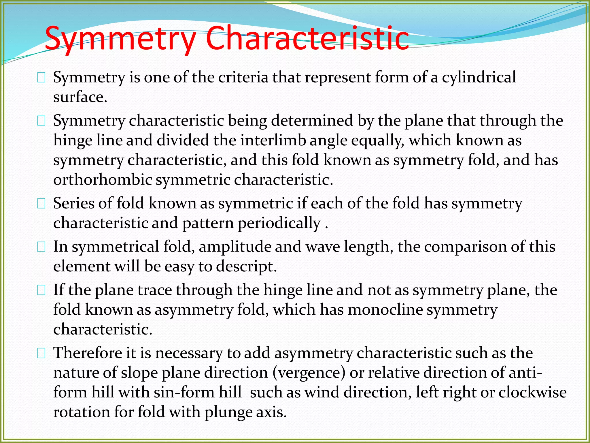 Symmetry Characteristic 
Symmetry is one of the criteria that represent form of a cylindrical 
surface. 
Symmetry characteristic being determined by the plane that through the 
hinge line and divided the interlimb angle equally, which known as 
symmetry characteristic, and this fold known as symmetry fold, and has 
orthorhombic symmetric characteristic. 
Series of fold known as symmetric if each of the fold has symmetry 
characteristic and pattern periodically . 
In symmetrical fold, amplitude and wave length, the comparison of this 
element will be easy to descript. 
If the plane trace through the hinge line and not as symmetry plane, the 
fold known as asymmetry fold, which has monocline symmetry 
characteristic. 
Therefore it is necessary to add asymmetry characteristic such as the 
nature of slope plane direction (vergence) or relative direction of anti-form 
hill with sin-form hill such as wind direction, left right or clockwise 
rotation for fold with plunge axis. 
 