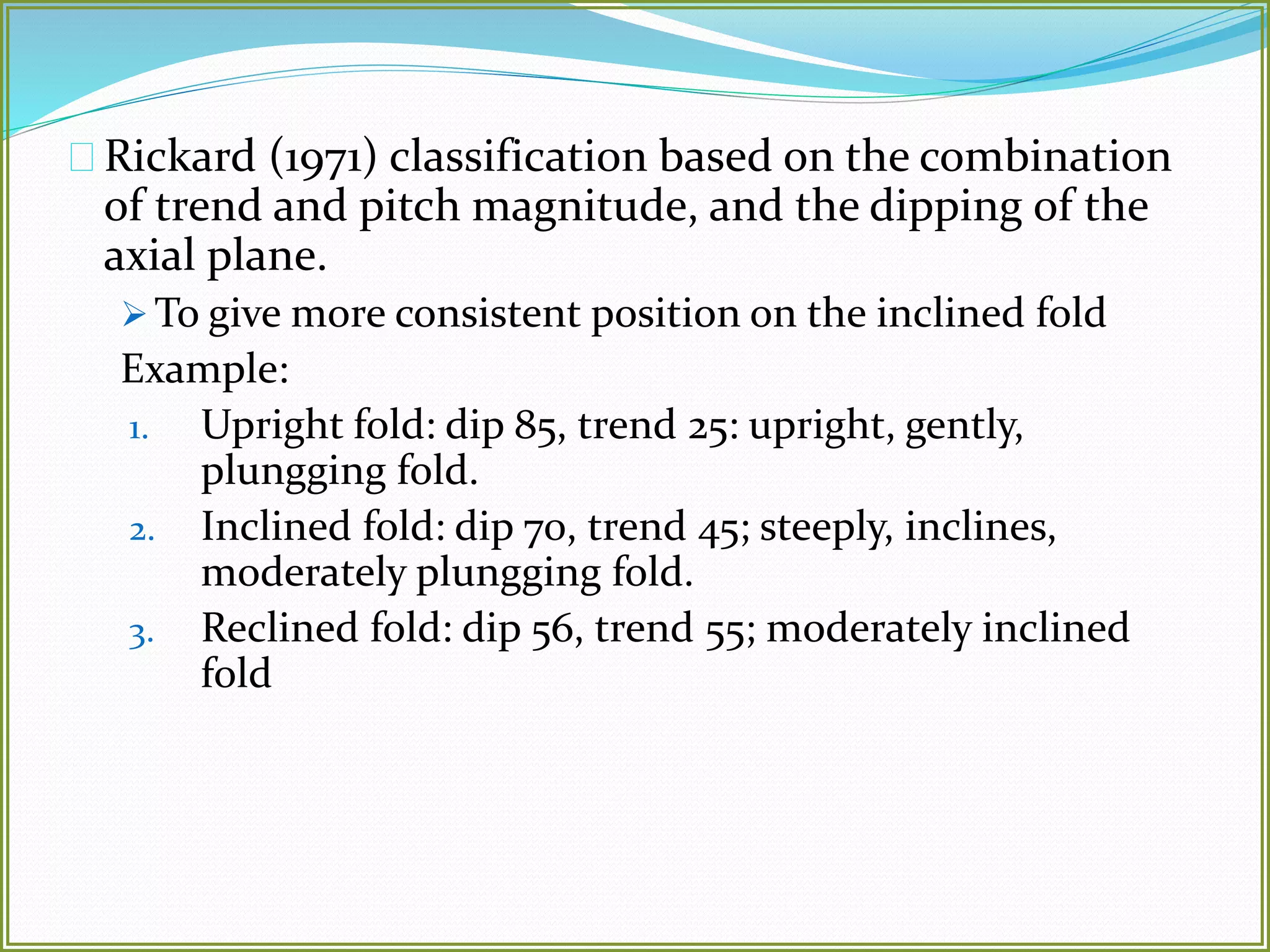 Rickard (1971) classification based on the combination 
of trend and pitch magnitude, and the dipping of the 
axial plane. 
To give more consistent position on the inclined fold 
Example: 
1. Upright fold: dip 85, trend 25: upright, gently, 
plungging fold. 
2. Inclined fold: dip 70, trend 45; steeply, inclines, 
moderately plungging fold. 
3. Reclined fold: dip 56, trend 55; moderately inclined 
fold 
 