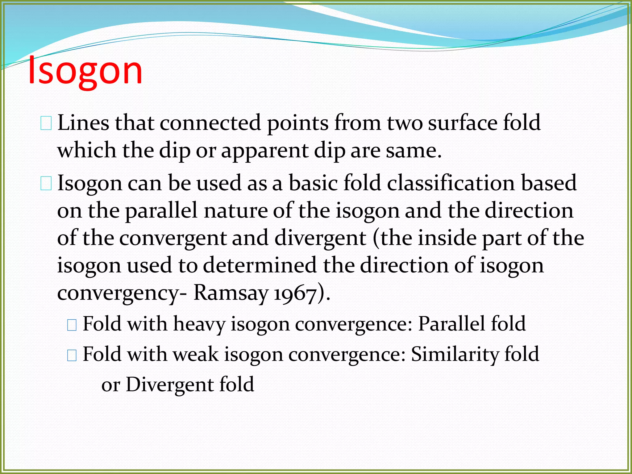 Isogon 
Lines that connected points from two surface fold 
which the dip or apparent dip are same. 
Isogon can be used as a basic fold classification based 
on the parallel nature of the isogon and the direction 
of the convergent and divergent (the inside part of the 
isogon used to determined the direction of isogon 
convergency- Ramsay 1967). 
Fold with heavy isogon convergence: Parallel fold 
Fold with weak isogon convergence: Similarity fold 
or Divergent fold 
 