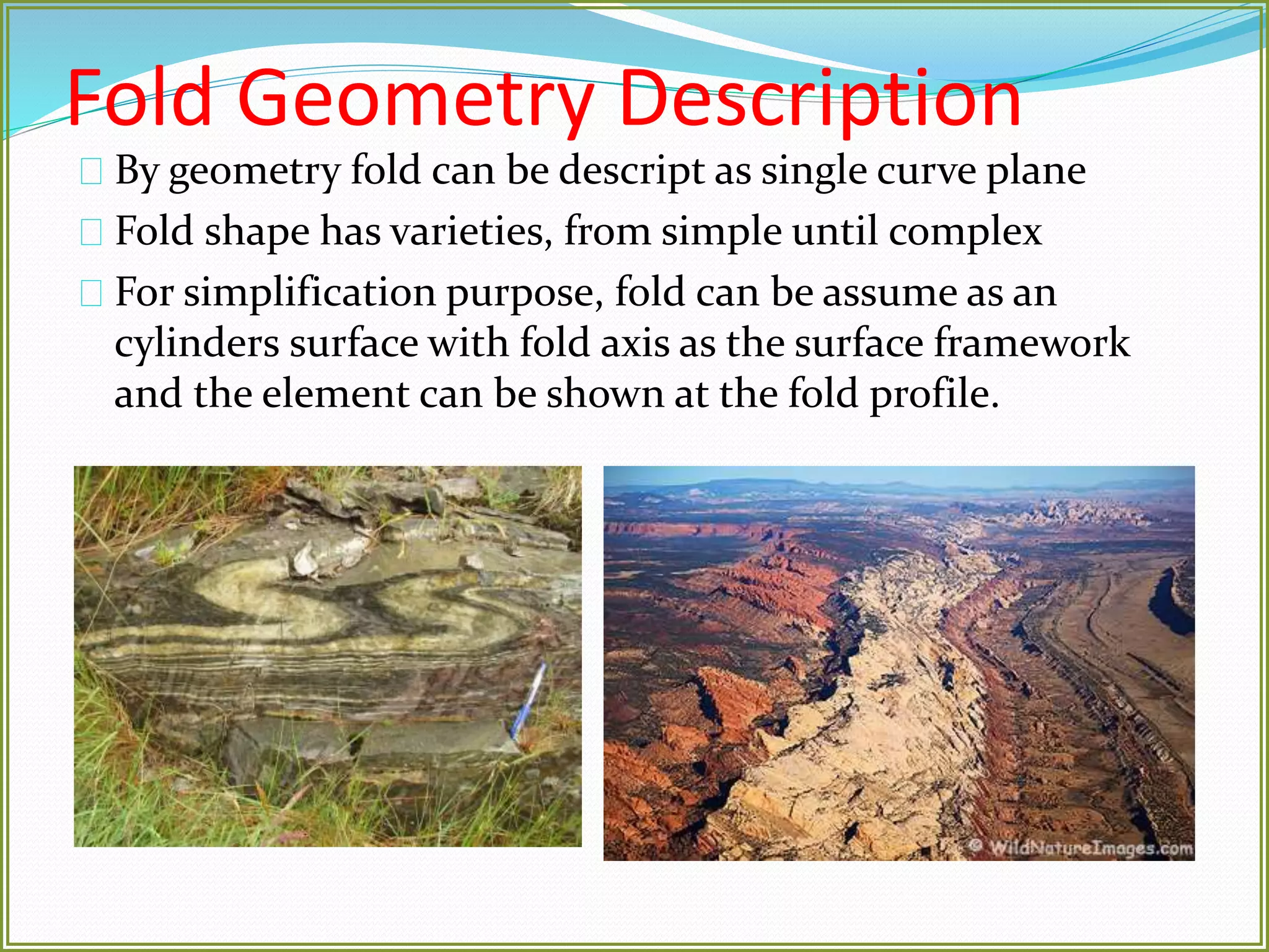 Fold Geometry Description 
By geometry fold can be descript as single curve plane 
Fold shape has varieties, from simple until complex 
For simplification purpose, fold can be assume as an 
cylinders surface with fold axis as the surface framework 
and the element can be shown at the fold profile. 
 