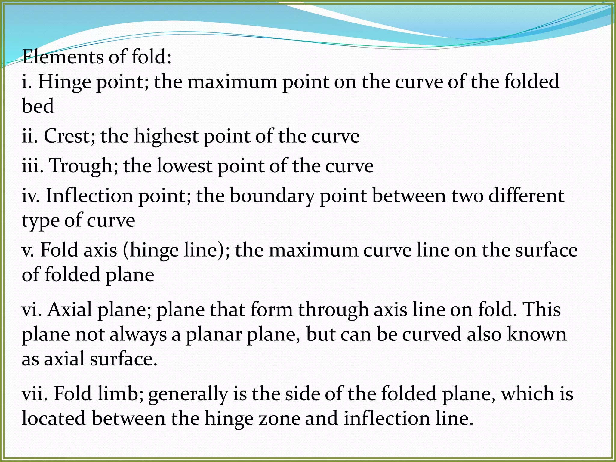 Elements of fold: 
i. Hinge point; the maximum point on the curve of the folded 
bed 
ii. Crest; the highest point of the curve 
iii. Trough; the lowest point of the curve 
iv. Inflection point; the boundary point between two different 
type of curve 
v. Fold axis (hinge line); the maximum curve line on the surface 
of folded plane 
vi. Axial plane; plane that form through axis line on fold. This 
plane not always a planar plane, but can be curved also known 
as axial surface. 
vii. Fold limb; generally is the side of the folded plane, which is 
located between the hinge zone and inflection line. 
 