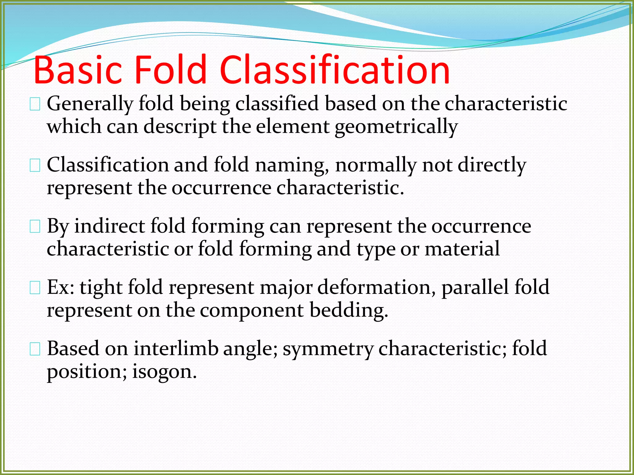 Basic Fold Classification 
Generally fold being classified based on the characteristic 
which can descript the element geometrically 
Classification and fold naming, normally not directly 
represent the occurrence characteristic. 
By indirect fold forming can represent the occurrence 
characteristic or fold forming and type or material 
Ex: tight fold represent major deformation, parallel fold 
represent on the component bedding. 
Based on interlimb angle; symmetry characteristic; fold 
position; isogon. 
 
