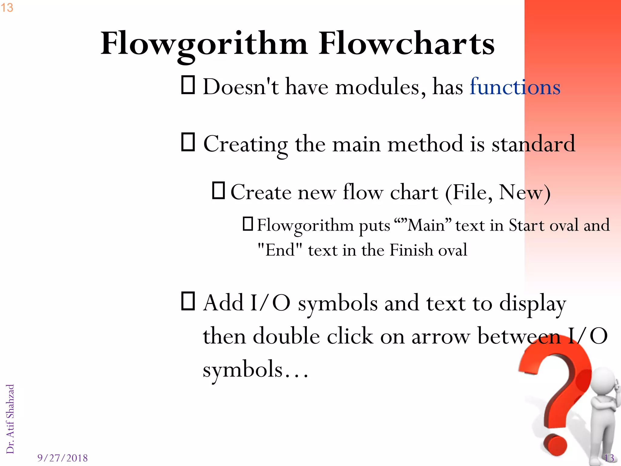 9/27/2018 13
Dr.AtifShahzad
Flowgorithm Flowcharts
 Doesn't have modules, has functions
 Creating the main method is standard
Create new flow chart (File, New)
Flowgorithm puts “”Main” text in Start oval and
"End" text in the Finish oval
 Add I/O symbols and text to display
then double click on arrow between I/O
symbols…
13
 