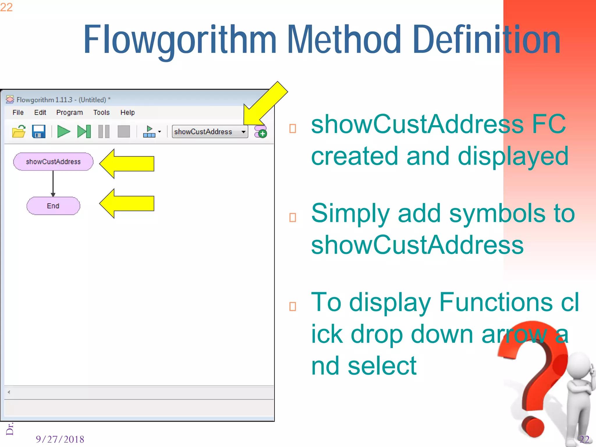 9/27/2018 22
Dr.AtifShahzad22
Flowgorithm Method Definition
 showCustAddress FC
created and displayed
 Simply add symbols to
showCustAddress
 To display Functions cl
ick drop down arrow a
nd select
 