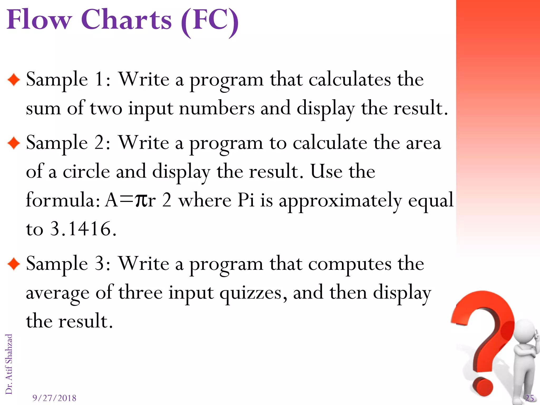 9/27/2018 25
Dr.AtifShahzad
Sample 1: Write a program that calculates the
sum of two input numbers and display the result.
Sample 2: Write a program to calculate the area
of a circle and display the result. Use the
formula:A=πr 2 where Pi is approximately equal
to 3.1416.
Sample 3: Write a program that computes the
average of three input quizzes, and then display
the result.
Flow Charts (FC)
 